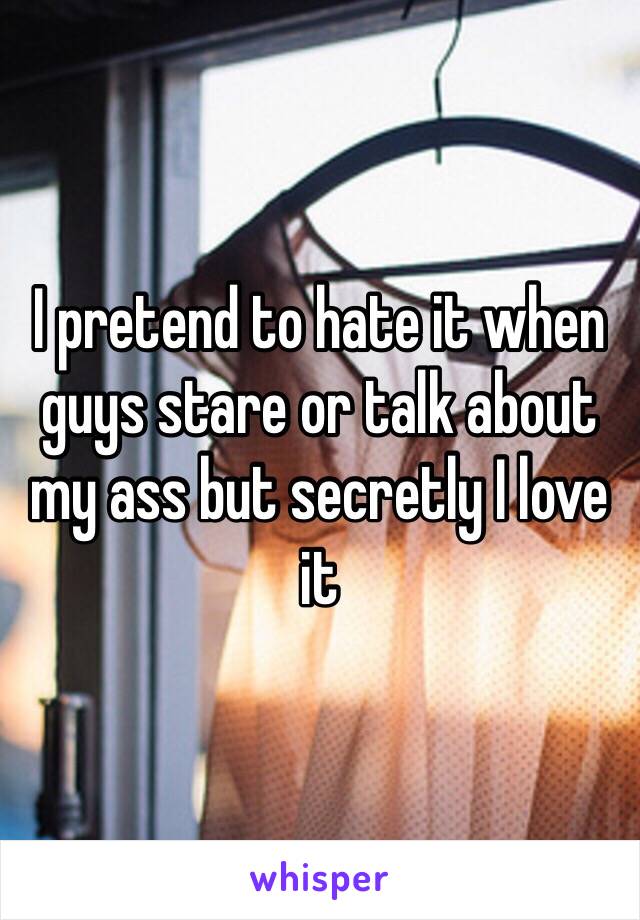 I pretend to hate it when guys stare or talk about my ass but secretly I love it