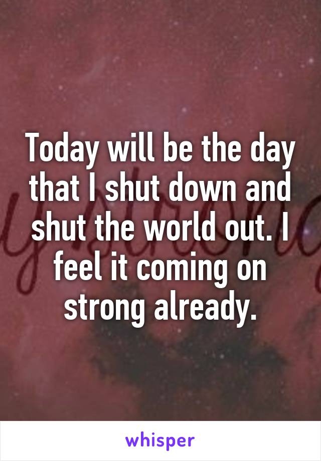 Today will be the day that I shut down and shut the world out. I feel it coming on strong already.