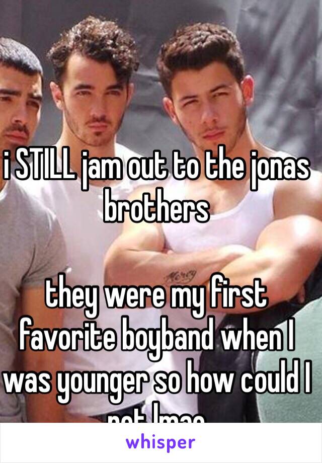 i STILL jam out to the jonas brothers

they were my first favorite boyband when I was younger so how could I not lmao