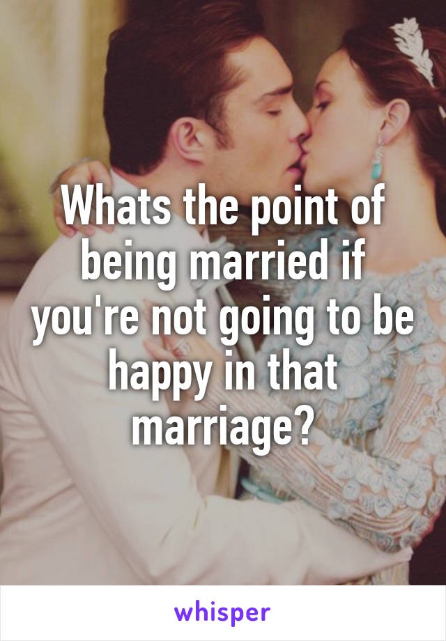 Whats the point of being married if you're not going to be happy in that marriage?