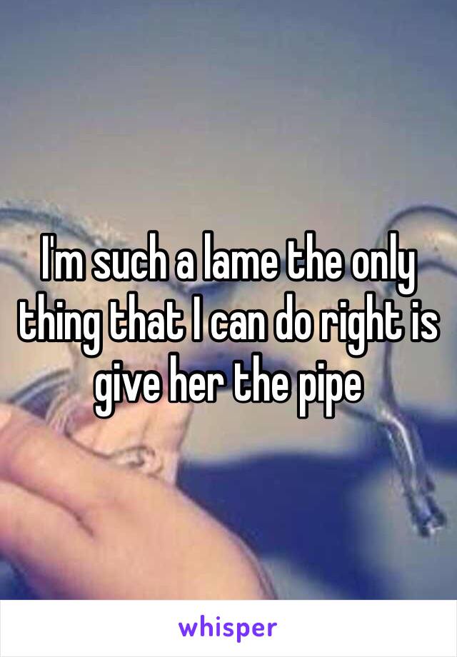 I'm such a lame the only thing that I can do right is give her the pipe 