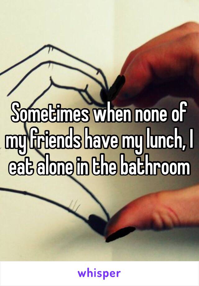 Sometimes when none of my friends have my lunch, I eat alone in the bathroom