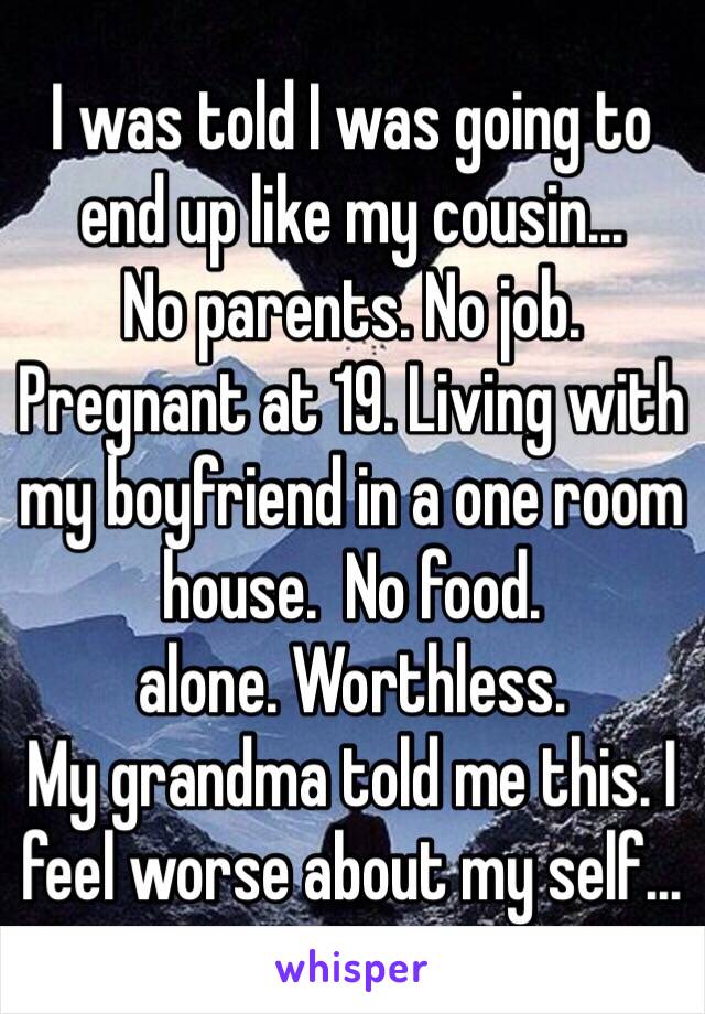 I was told I was going to end up like my cousin... 
No parents. No job. Pregnant at 19. Living with my boyfriend in a one room house.  No food.
alone. Worthless. 
My grandma told me this. I feel worse about my self... 