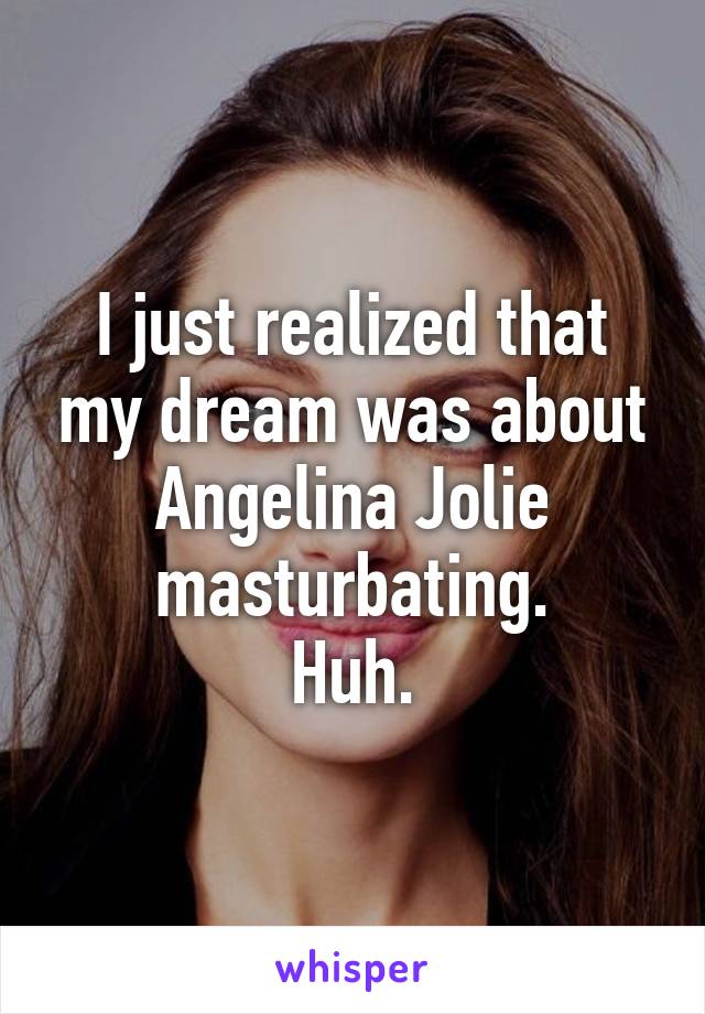 I just realized that my dream was about Angelina Jolie masturbating.
Huh.