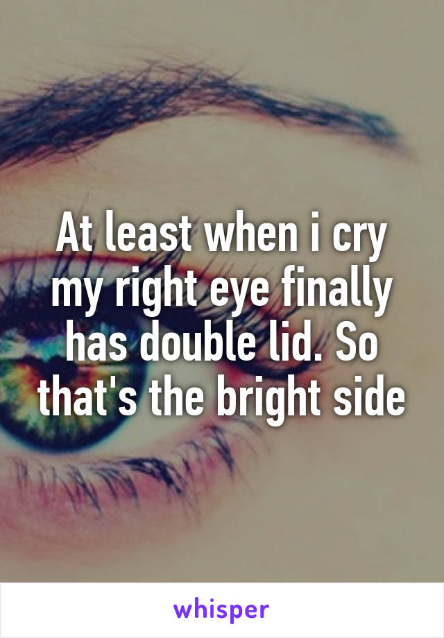 At least when i cry my right eye finally has double lid. So that's the bright side