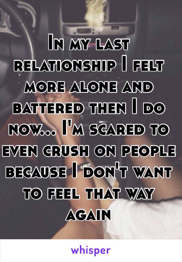 In my last relationship I felt more alone and battered then I do now... I'm scared to even crush on people because I don't want to feel that way again 