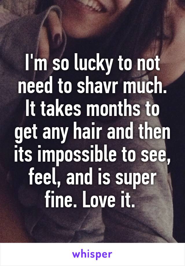 I'm so lucky to not need to shavr much. It takes months to get any hair and then its impossible to see, feel, and is super fine. Love it. 