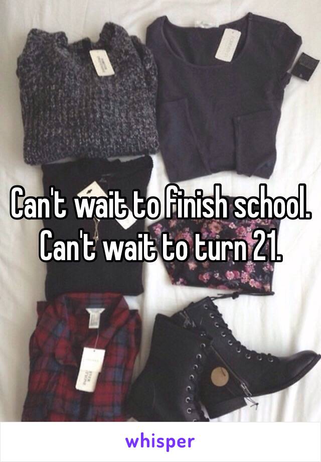 Can't wait to finish school. 
Can't wait to turn 21.