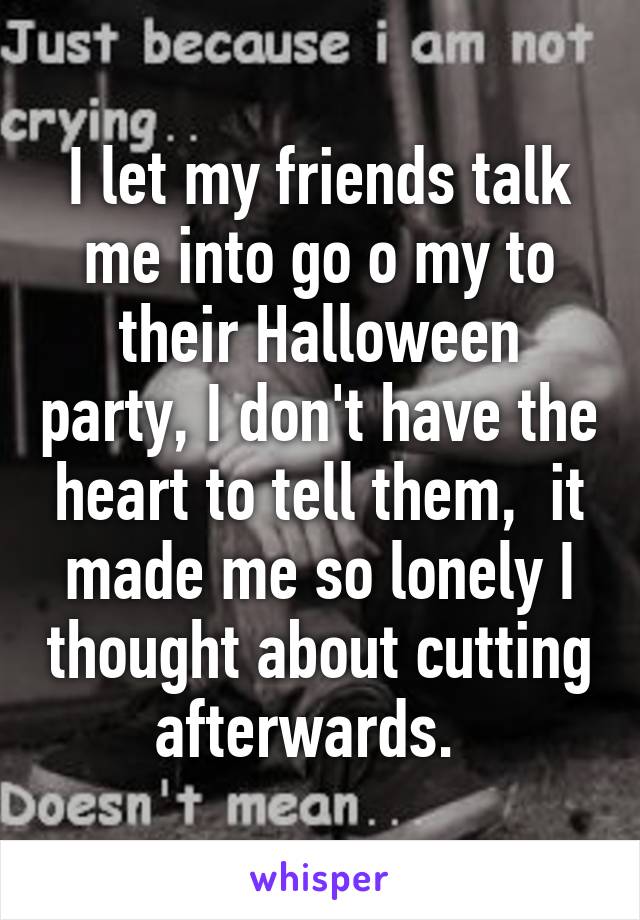 I let my friends talk me into go o my to their Halloween party, I don't have the heart to tell them,  it made me so lonely I thought about cutting afterwards.  