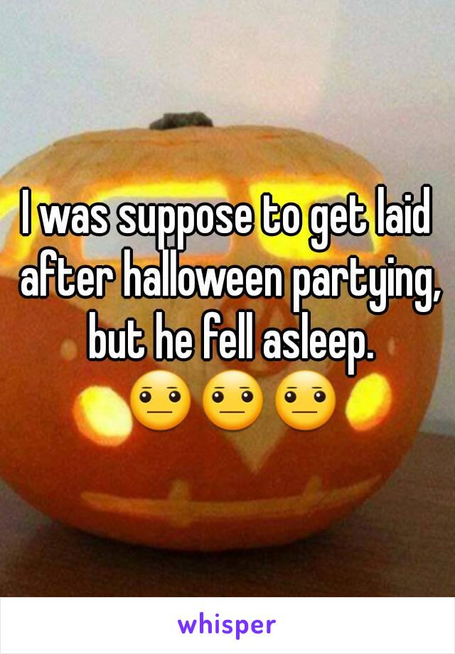 I was suppose to get laid after halloween partying, but he fell asleep. 😐😐😐