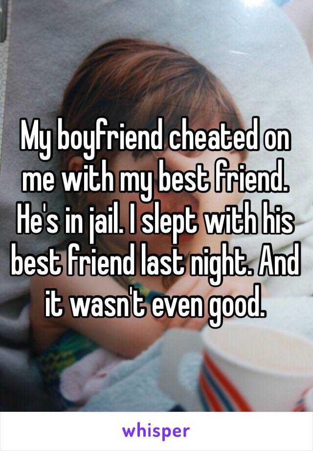 My boyfriend cheated on me with my best friend. He's in jail. I slept with his best friend last night. And it wasn't even good. 