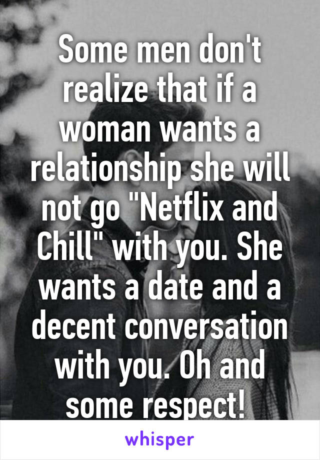 Some men don't realize that if a woman wants a relationship she will not go "Netflix and Chill" with you. She wants a date and a decent conversation with you. Oh and some respect! 