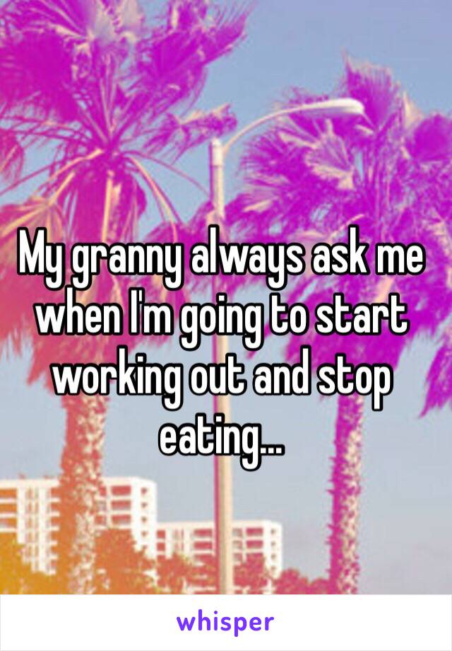 My granny always ask me when I'm going to start working out and stop eating...