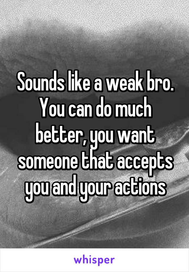 Sounds like a weak bro. You can do much better, you want someone that accepts you and your actions