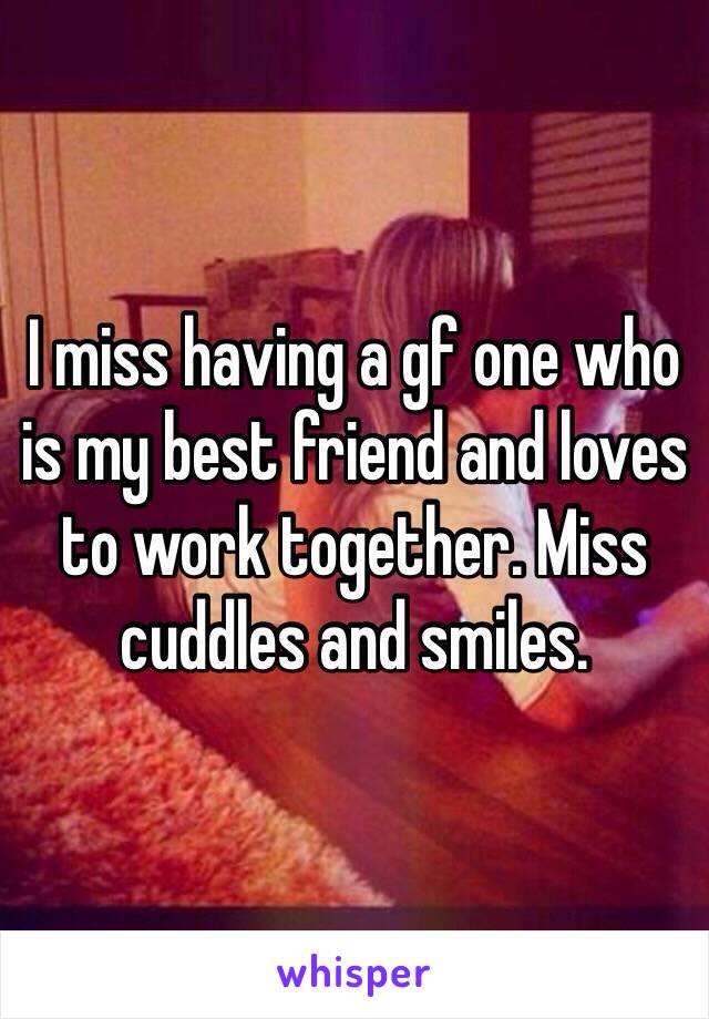 I miss having a gf one who is my best friend and loves to work together. Miss cuddles and smiles.  