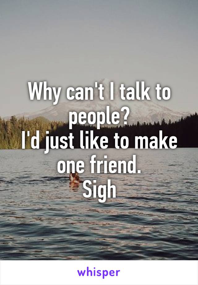 Why can't I talk to people?
I'd just like to make one friend.
Sigh