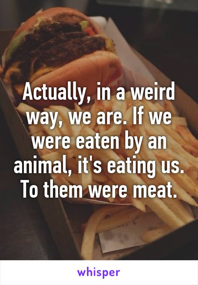 Actually, in a weird way, we are. If we were eaten by an animal, it's eating us. To them were meat.