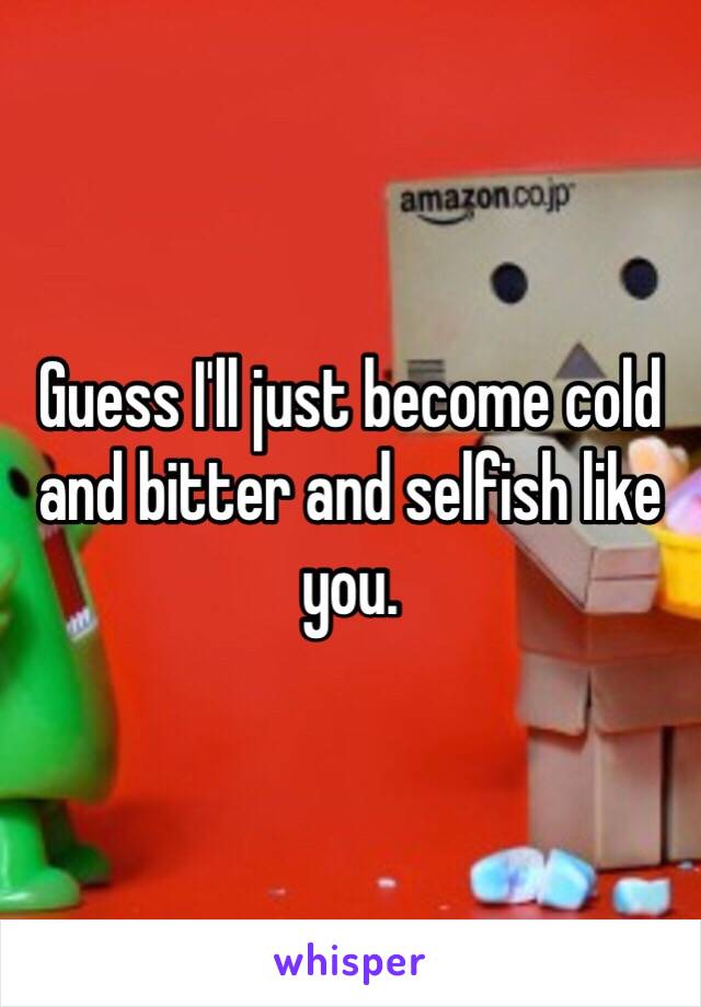 Guess I'll just become cold and bitter and selfish like you.