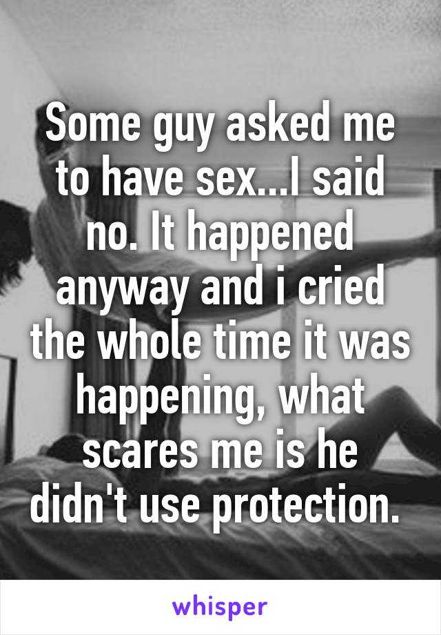 Some guy asked me to have sex...I said no. It happened anyway and i cried the whole time it was happening, what scares me is he didn't use protection. 