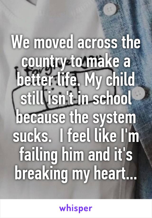 We moved across the country to make a better life. My child still isn't in school because the system sucks.  I feel like I'm failing him and it's breaking my heart...