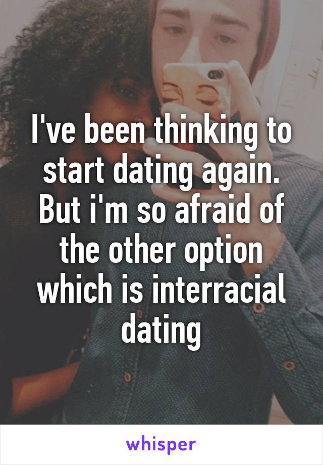 I've been thinking to start dating again. But i'm so afraid of the other option which is interracial dating