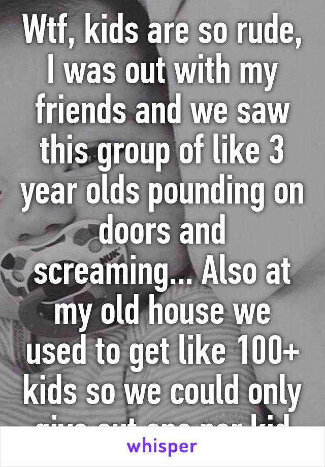 Wtf, kids are so rude, I was out with my friends and we saw this group of like 3 year olds pounding on doors and screaming... Also at my old house we used to get like 100+ kids so we could only give out one per kid
