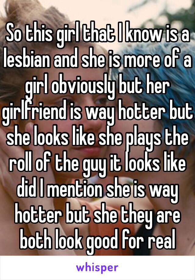 So this girl that I know is a lesbian and she is more of a girl obviously but her girlfriend is way hotter but she looks like she plays the roll of the guy it looks like did I mention she is way hotter but she they are both look good for real 