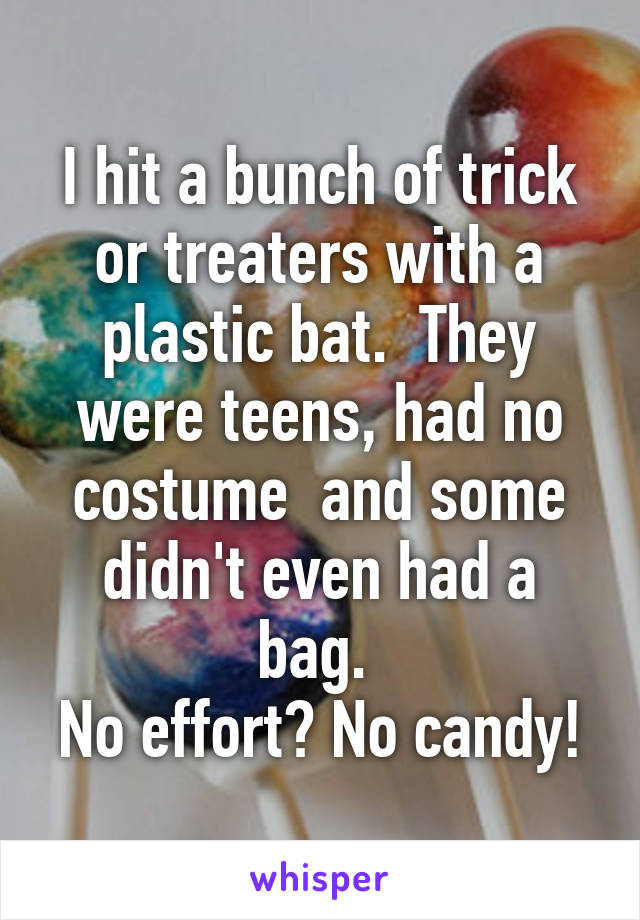 I hit a bunch of trick or treaters with a plastic bat.  They were teens, had no costume  and some didn't even had a bag. 
No effort? No candy!