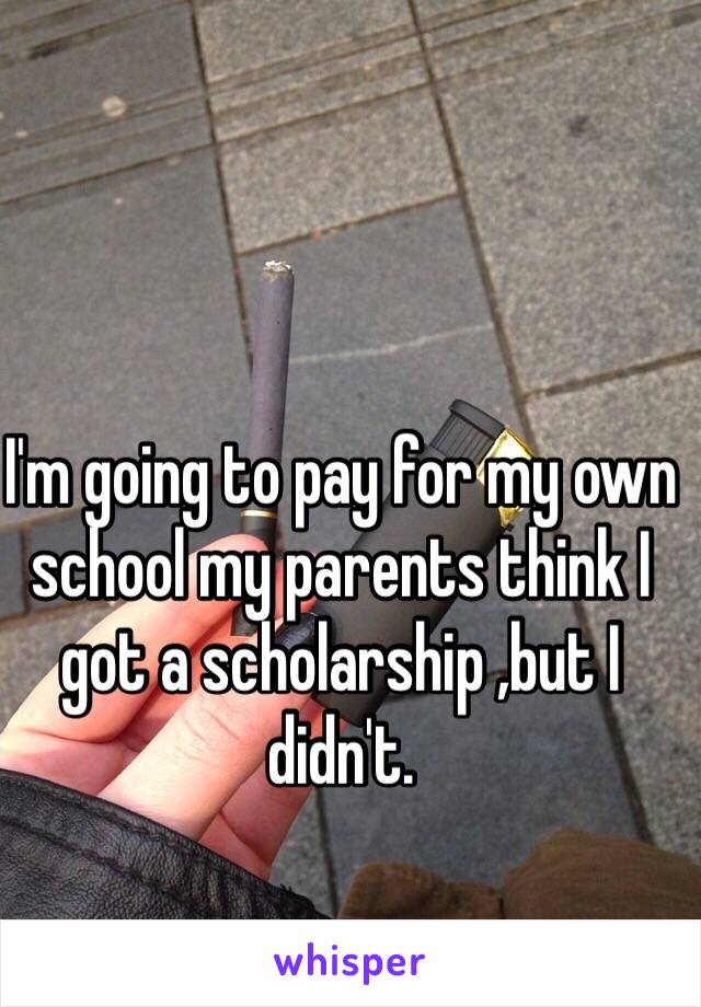 I'm going to pay for my own school my parents think I got a scholarship ,but I didn't.