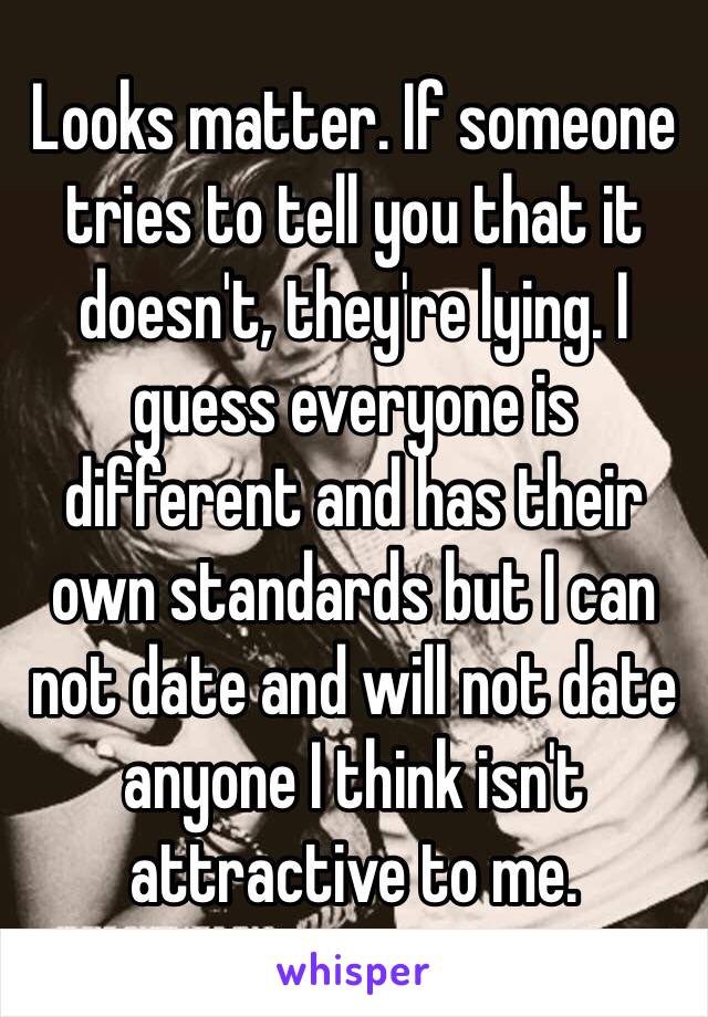 Looks matter. If someone tries to tell you that it doesn't, they're lying. I guess everyone is different and has their own standards but I can not date and will not date anyone I think isn't attractive to me. 