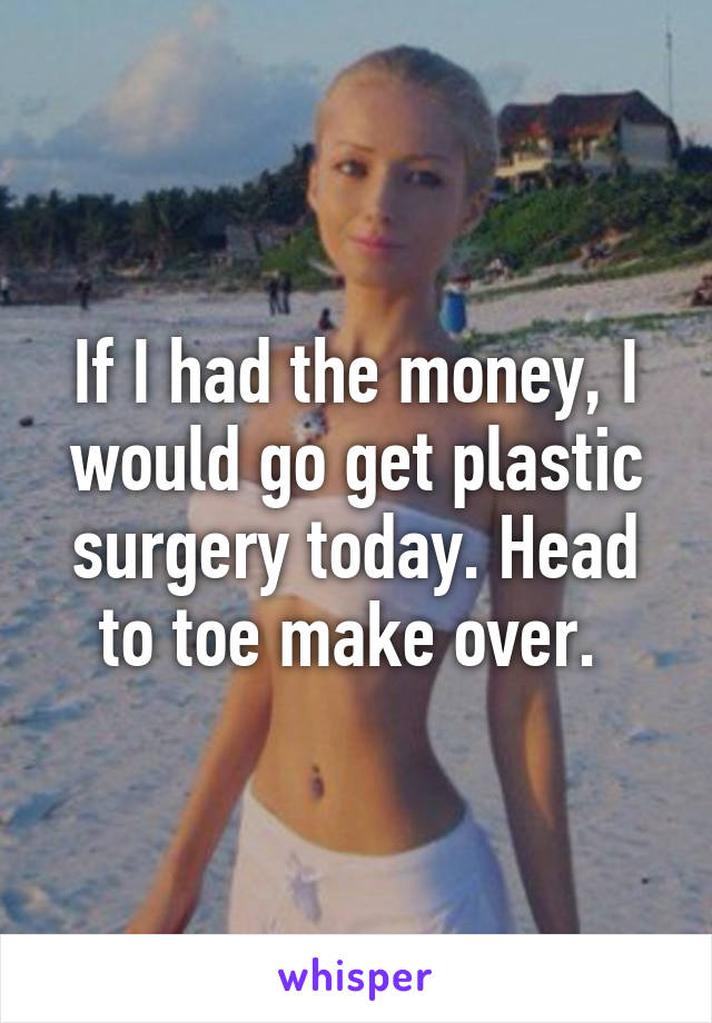 If I had the money, I would go get plastic surgery today. Head to toe make over. 