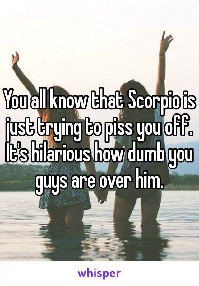 You all know that Scorpio is just trying to piss you off. It's hilarious how dumb you guys are over him. 