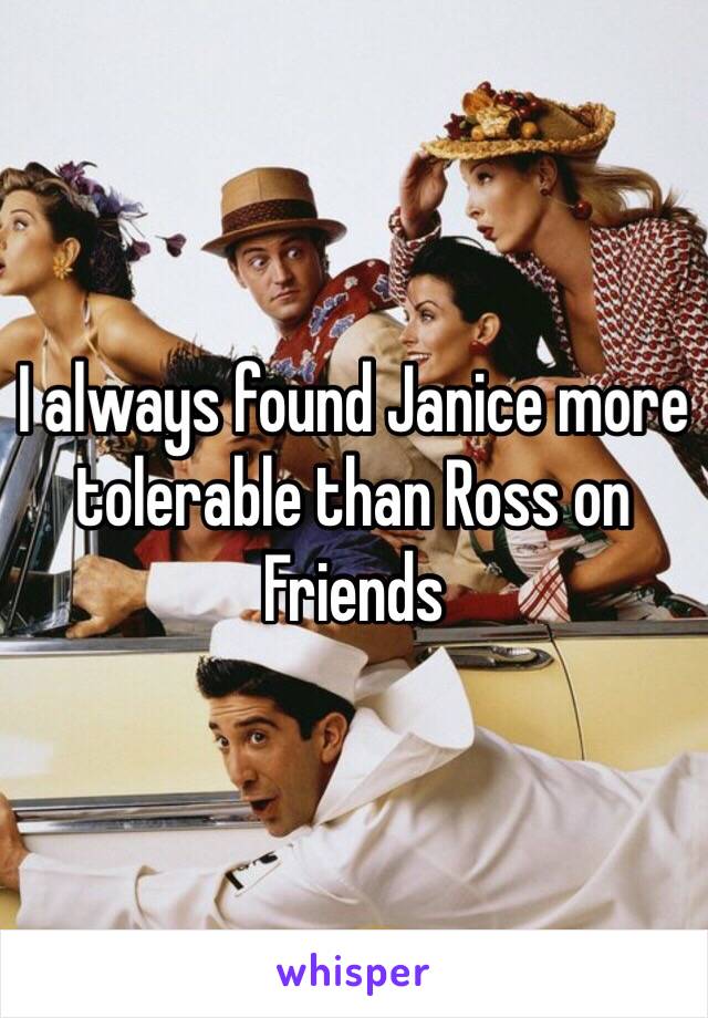 I always found Janice more tolerable than Ross on Friends