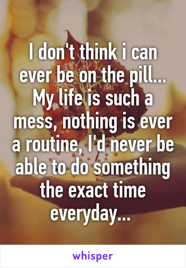 I don't think i can ever be on the pill... My life is such a mess, nothing is ever a routine, I'd never be able to do something the exact time everyday... 