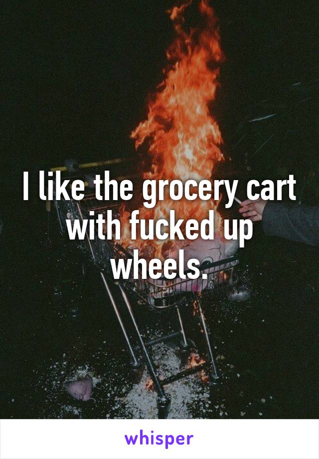 I like the grocery cart with fucked up wheels.