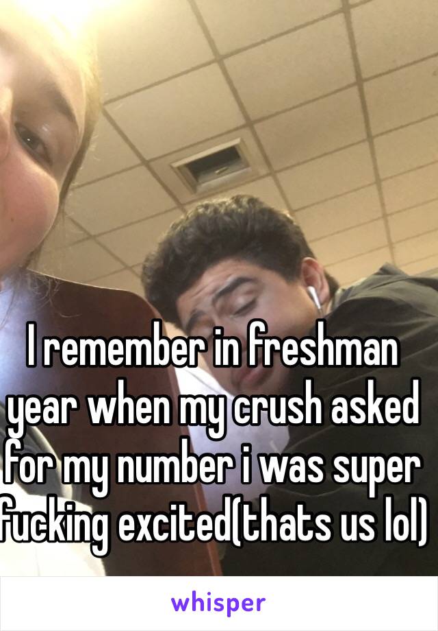 I remember in freshman year when my crush asked for my number i was super fucking excited(thats us lol)