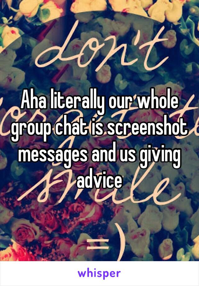 Aha literally our whole group chat is screenshot messages and us giving advice