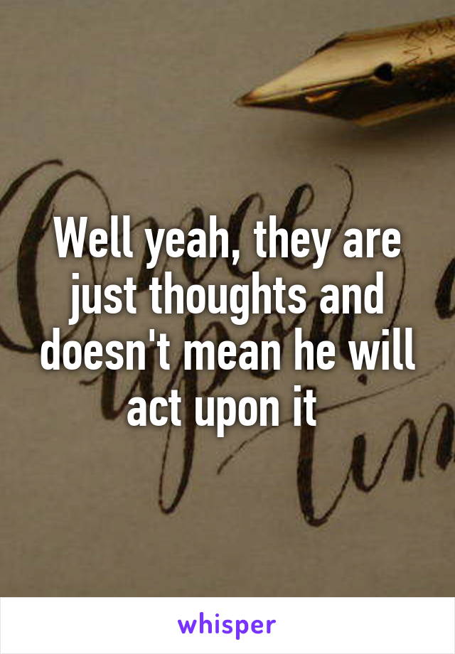 Well yeah, they are just thoughts and doesn't mean he will act upon it 