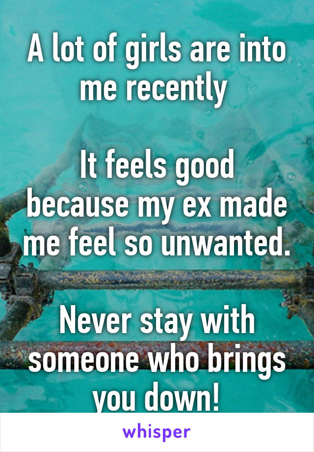 A lot of girls are into me recently 

It feels good because my ex made me feel so unwanted.

Never stay with someone who brings you down!