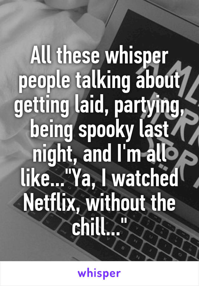 All these whisper people talking about getting laid, partying, being spooky last night, and I'm all like..."Ya, I watched Netflix, without the chill..."