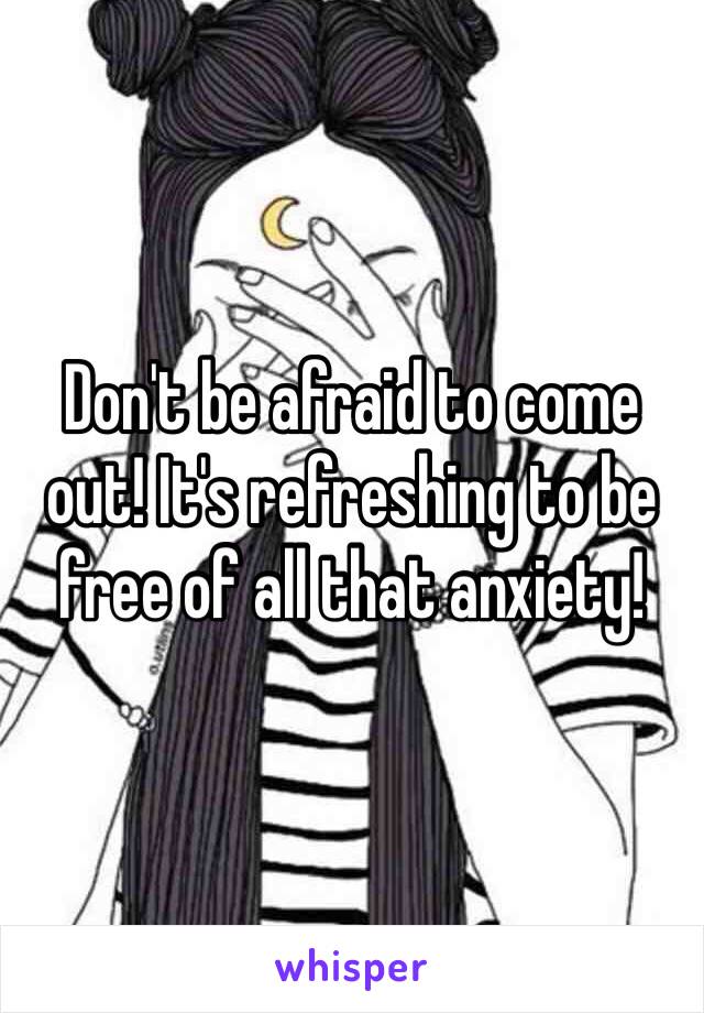 Don't be afraid to come out! It's refreshing to be free of all that anxiety! 