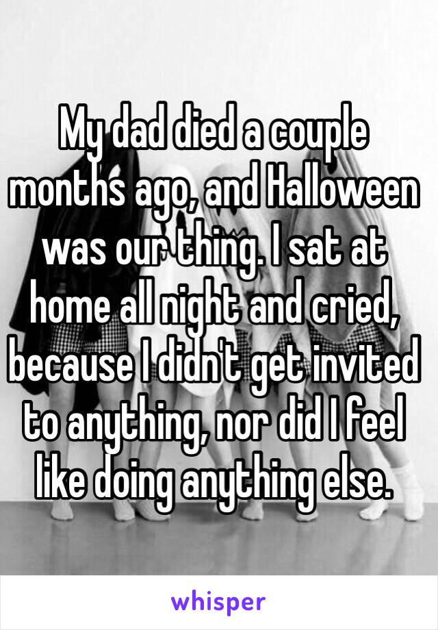 My dad died a couple months ago, and Halloween was our thing. I sat at home all night and cried, because I didn't get invited to anything, nor did I feel like doing anything else. 