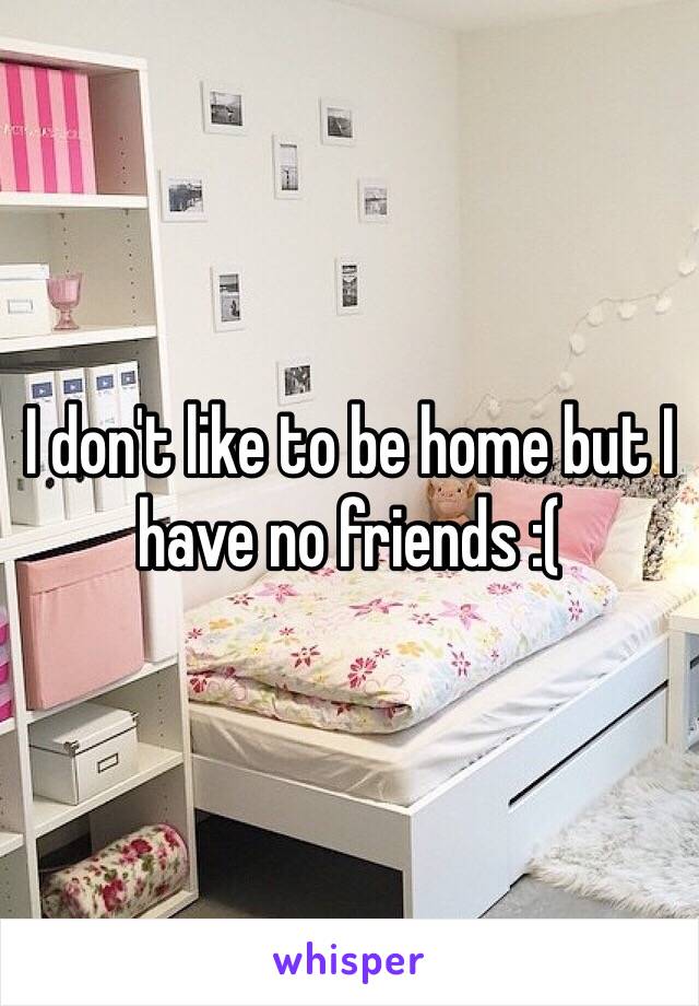 I don't like to be home but I have no friends :( 