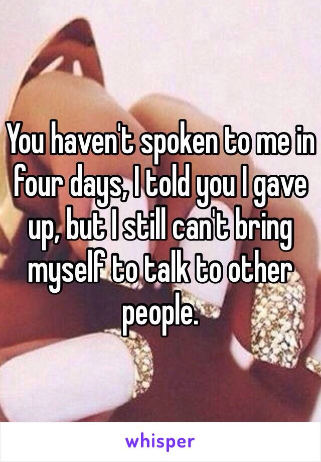 You haven't spoken to me in four days, I told you I gave up, but I still can't bring myself to talk to other people. 