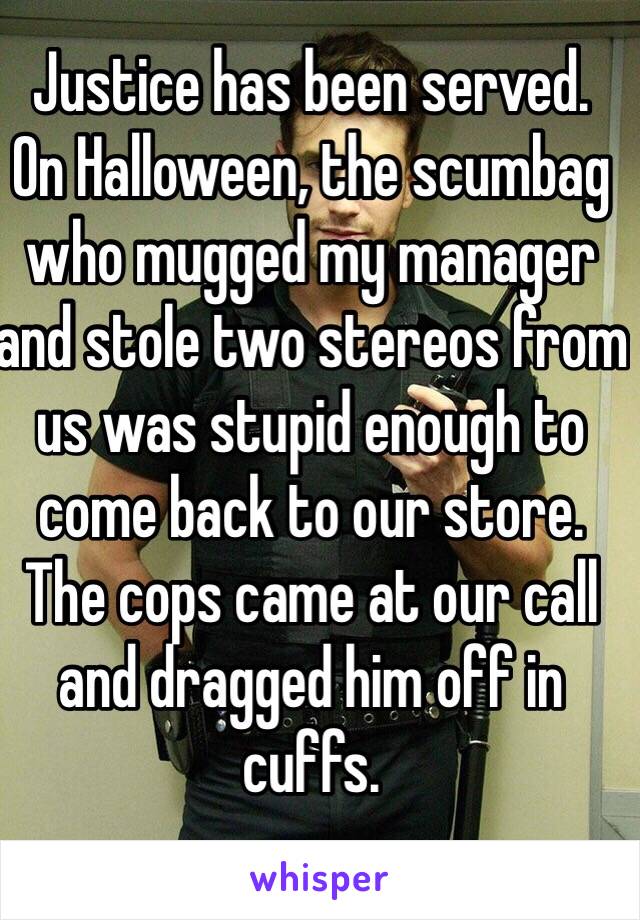 Justice has been served. 
On Halloween, the scumbag who mugged my manager and stole two stereos from us was stupid enough to come back to our store. The cops came at our call and dragged him off in cuffs.