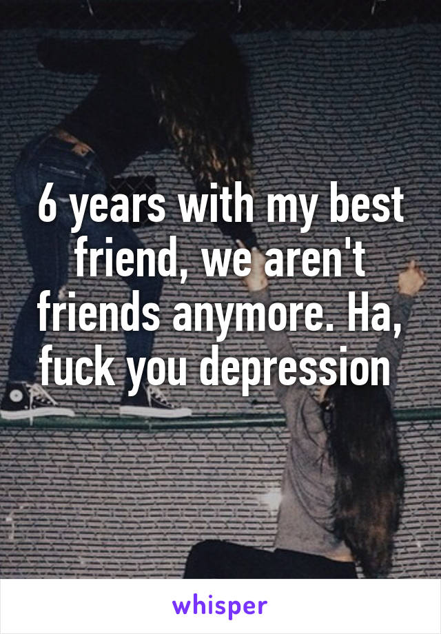 6 years with my best friend, we aren't friends anymore. Ha, fuck you depression 
