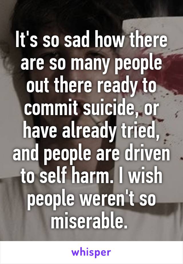 It's so sad how there are so many people out there ready to commit suicide, or have already tried, and people are driven to self harm. I wish people weren't so miserable. 