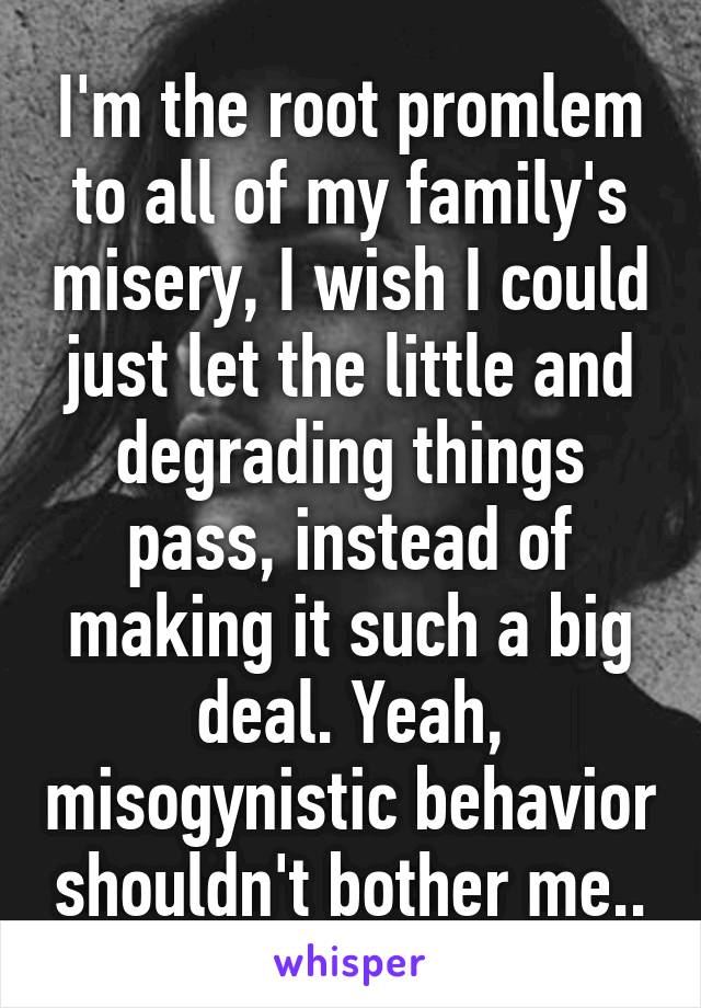 I'm the root promlem to all of my family's misery, I wish I could just let the little and degrading things pass, instead of making it such a big deal. Yeah, misogynistic behavior shouldn't bother me..