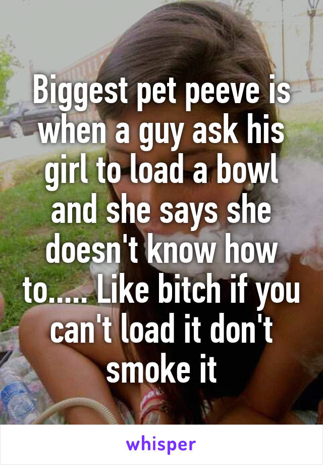 Biggest pet peeve is when a guy ask his girl to load a bowl and she says she doesn't know how to..... Like bitch if you can't load it don't smoke it