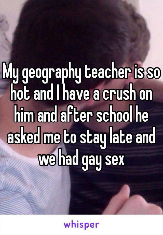 My geography teacher is so hot and I have a crush on him and after school he asked me to stay late and we had gay sex